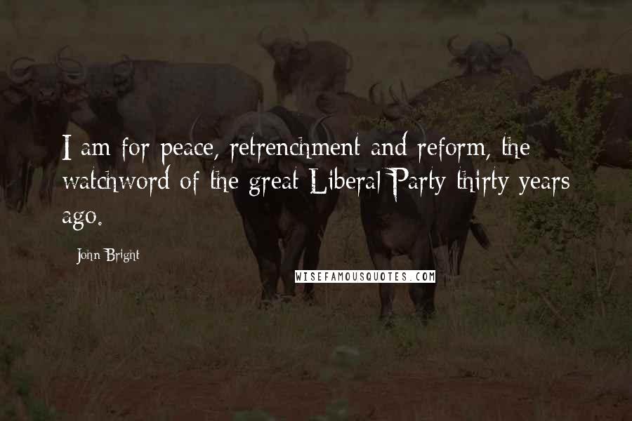 John Bright Quotes: I am for peace, retrenchment and reform, the watchword of the great Liberal Party thirty years ago.