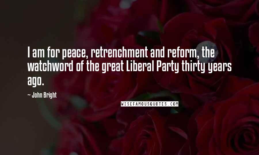 John Bright Quotes: I am for peace, retrenchment and reform, the watchword of the great Liberal Party thirty years ago.