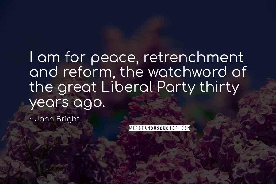 John Bright Quotes: I am for peace, retrenchment and reform, the watchword of the great Liberal Party thirty years ago.