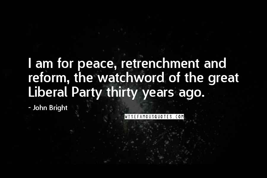 John Bright Quotes: I am for peace, retrenchment and reform, the watchword of the great Liberal Party thirty years ago.