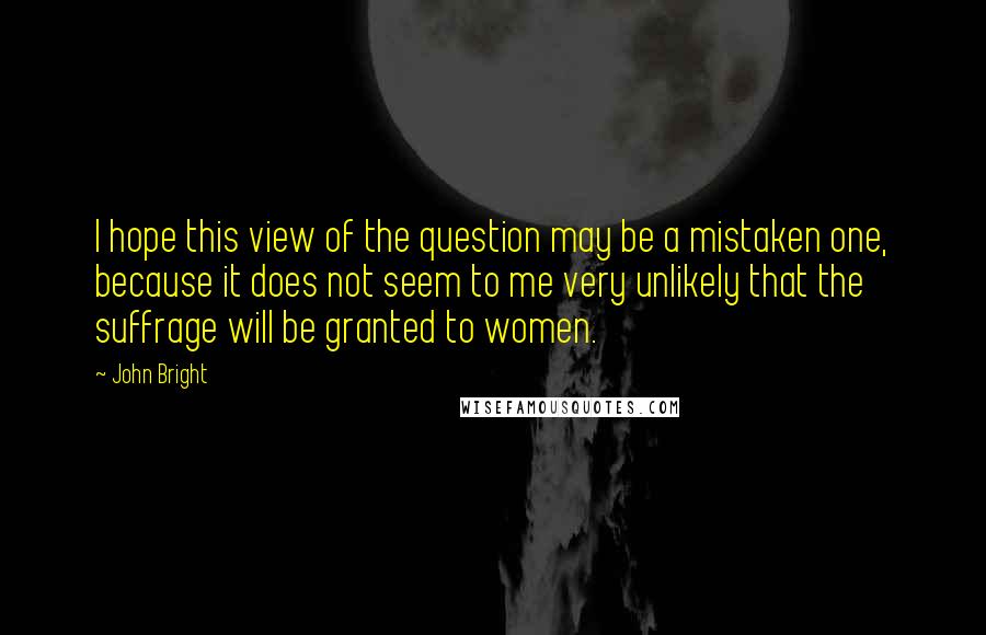 John Bright Quotes: I hope this view of the question may be a mistaken one, because it does not seem to me very unlikely that the suffrage will be granted to women.