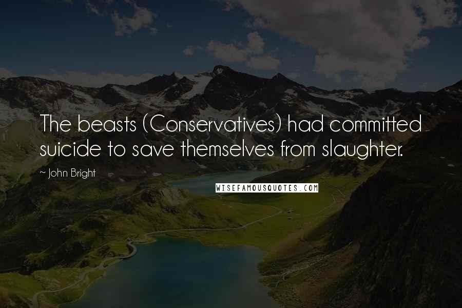 John Bright Quotes: The beasts (Conservatives) had committed suicide to save themselves from slaughter.