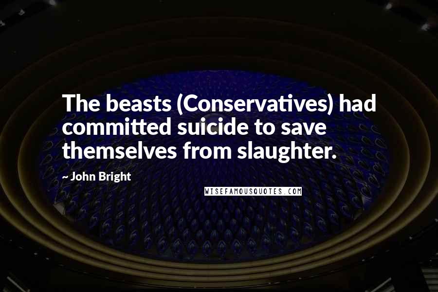 John Bright Quotes: The beasts (Conservatives) had committed suicide to save themselves from slaughter.