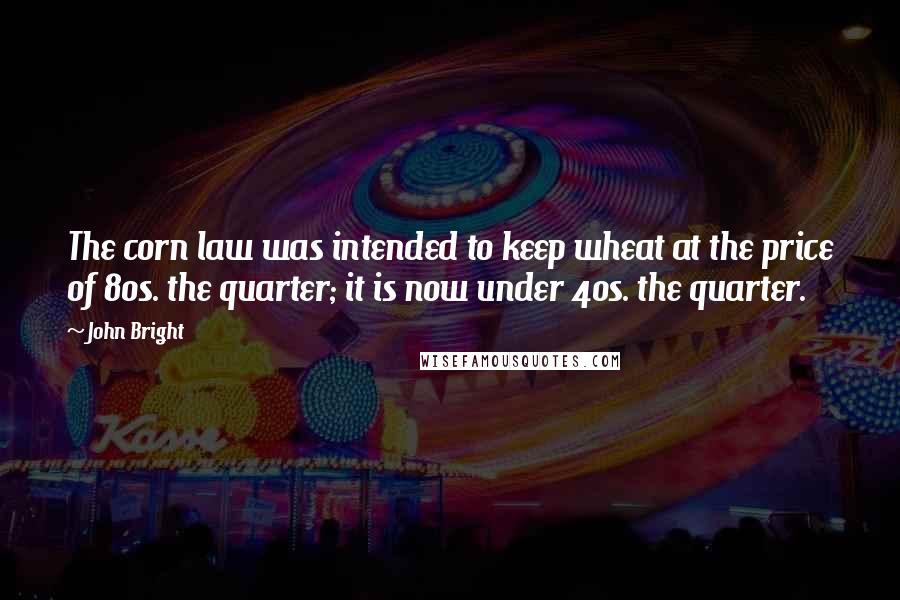 John Bright Quotes: The corn law was intended to keep wheat at the price of 80s. the quarter; it is now under 40s. the quarter.