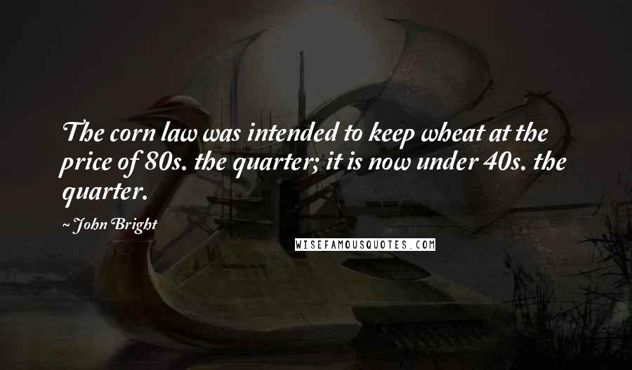 John Bright Quotes: The corn law was intended to keep wheat at the price of 80s. the quarter; it is now under 40s. the quarter.