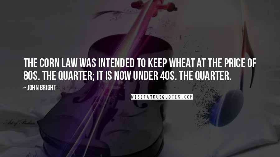 John Bright Quotes: The corn law was intended to keep wheat at the price of 80s. the quarter; it is now under 40s. the quarter.