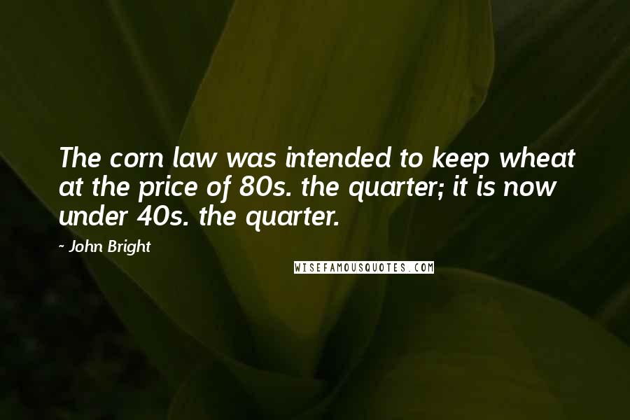 John Bright Quotes: The corn law was intended to keep wheat at the price of 80s. the quarter; it is now under 40s. the quarter.