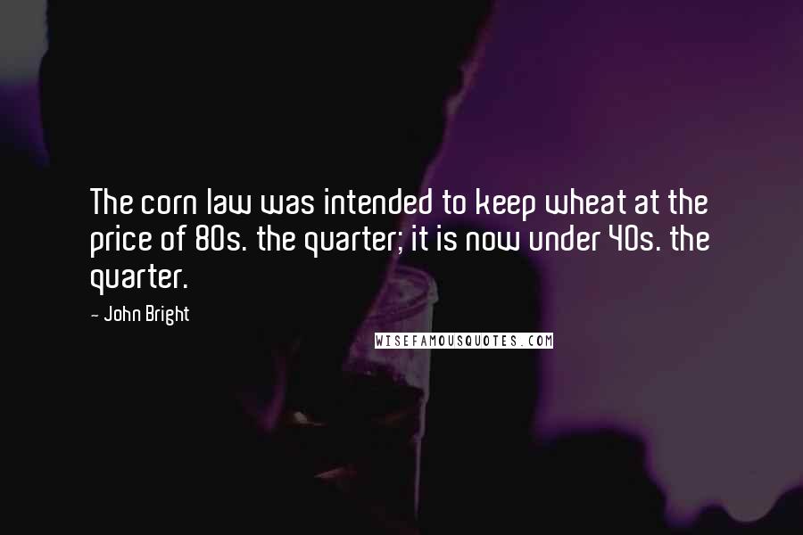 John Bright Quotes: The corn law was intended to keep wheat at the price of 80s. the quarter; it is now under 40s. the quarter.