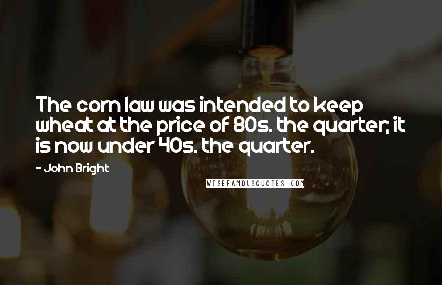 John Bright Quotes: The corn law was intended to keep wheat at the price of 80s. the quarter; it is now under 40s. the quarter.