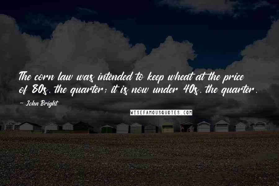 John Bright Quotes: The corn law was intended to keep wheat at the price of 80s. the quarter; it is now under 40s. the quarter.