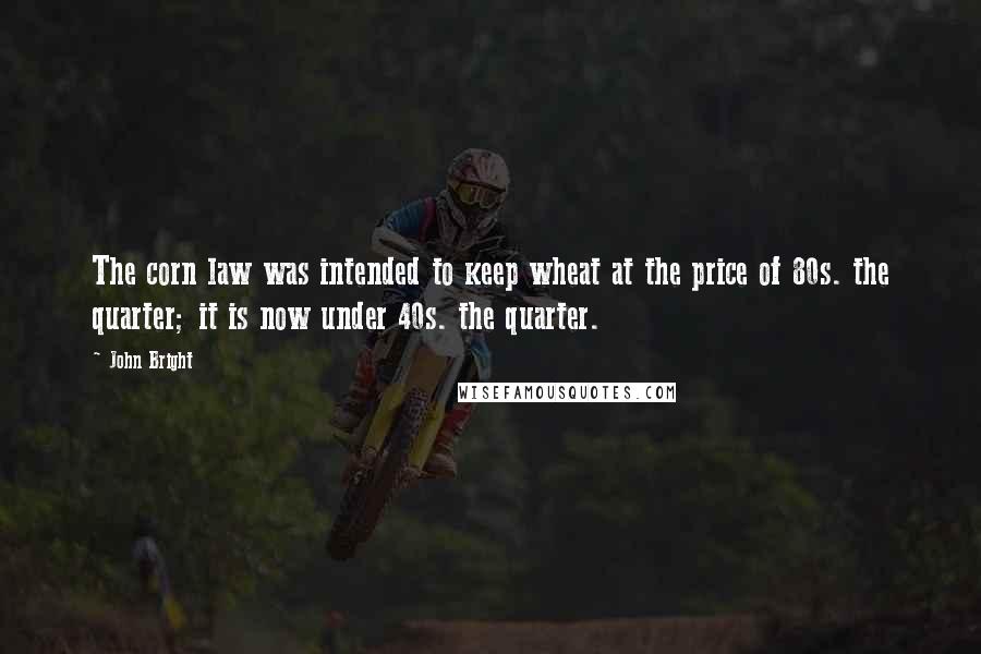 John Bright Quotes: The corn law was intended to keep wheat at the price of 80s. the quarter; it is now under 40s. the quarter.