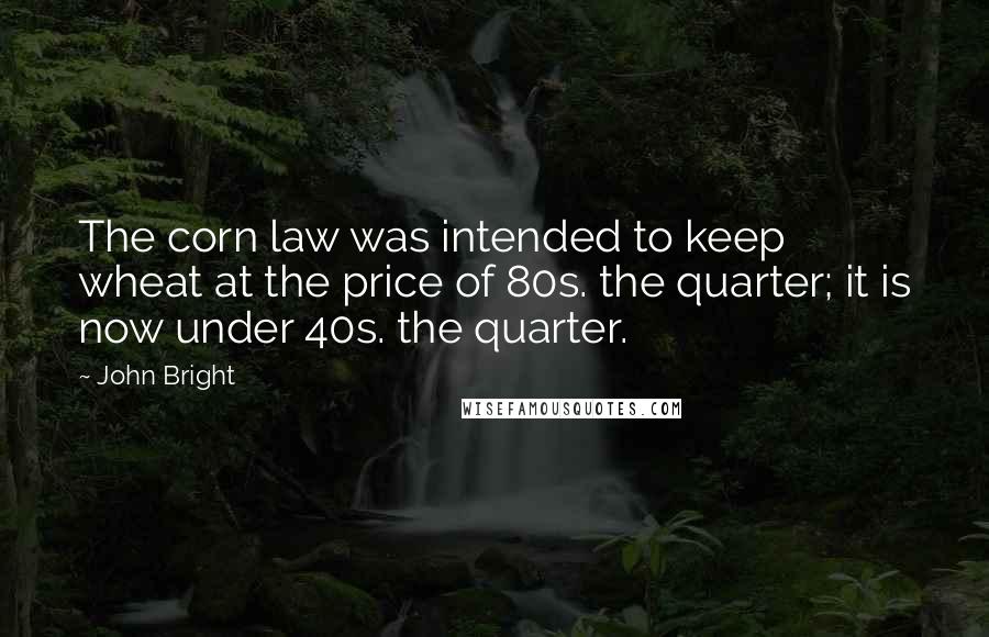 John Bright Quotes: The corn law was intended to keep wheat at the price of 80s. the quarter; it is now under 40s. the quarter.