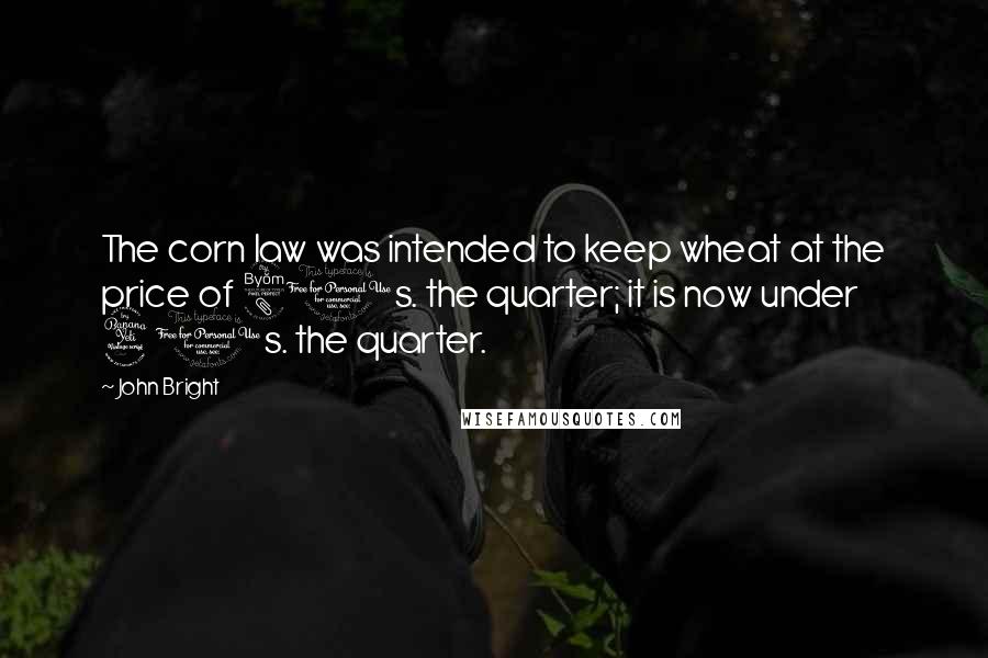 John Bright Quotes: The corn law was intended to keep wheat at the price of 80s. the quarter; it is now under 40s. the quarter.