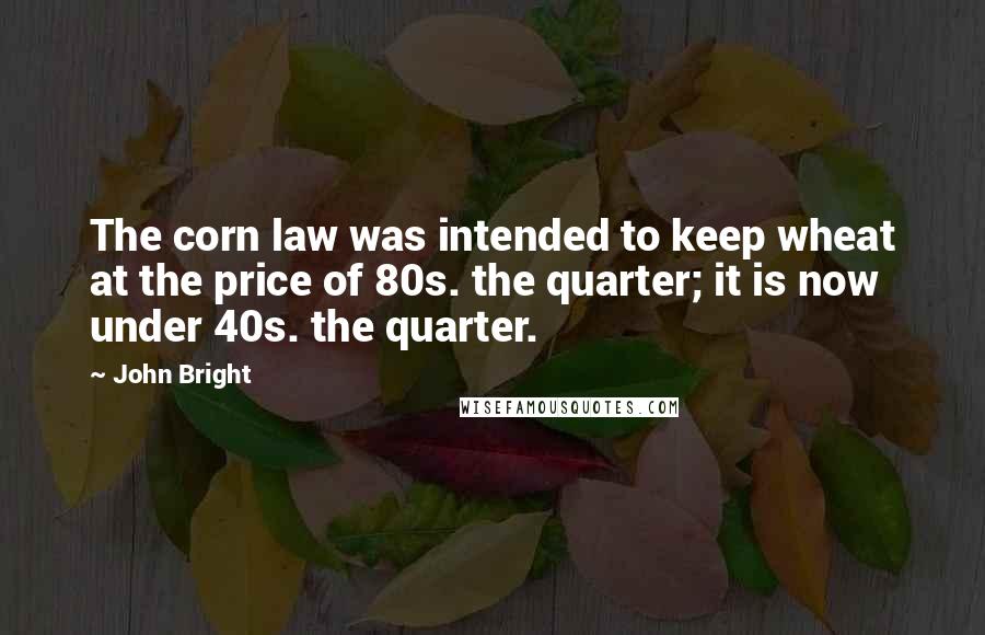 John Bright Quotes: The corn law was intended to keep wheat at the price of 80s. the quarter; it is now under 40s. the quarter.