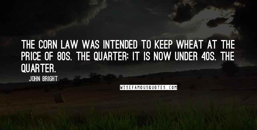 John Bright Quotes: The corn law was intended to keep wheat at the price of 80s. the quarter; it is now under 40s. the quarter.