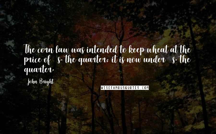 John Bright Quotes: The corn law was intended to keep wheat at the price of 80s. the quarter; it is now under 40s. the quarter.