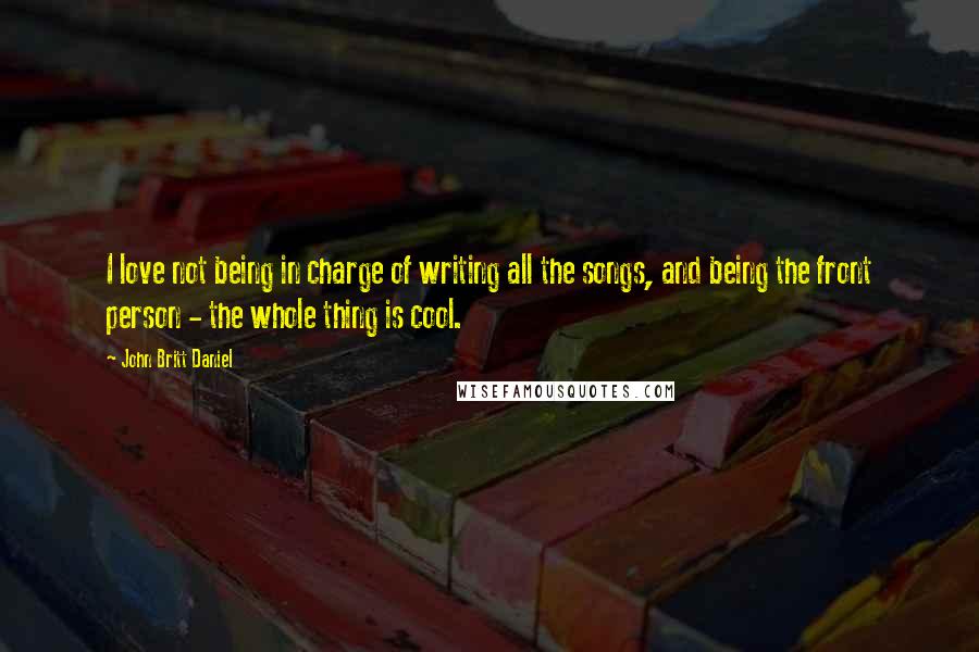 John Britt Daniel Quotes: I love not being in charge of writing all the songs, and being the front person - the whole thing is cool.