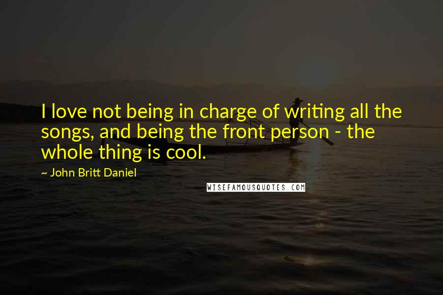 John Britt Daniel Quotes: I love not being in charge of writing all the songs, and being the front person - the whole thing is cool.