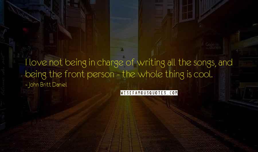 John Britt Daniel Quotes: I love not being in charge of writing all the songs, and being the front person - the whole thing is cool.