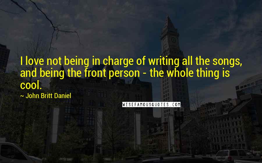 John Britt Daniel Quotes: I love not being in charge of writing all the songs, and being the front person - the whole thing is cool.