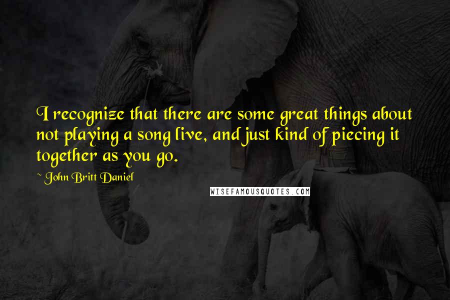 John Britt Daniel Quotes: I recognize that there are some great things about not playing a song live, and just kind of piecing it together as you go.