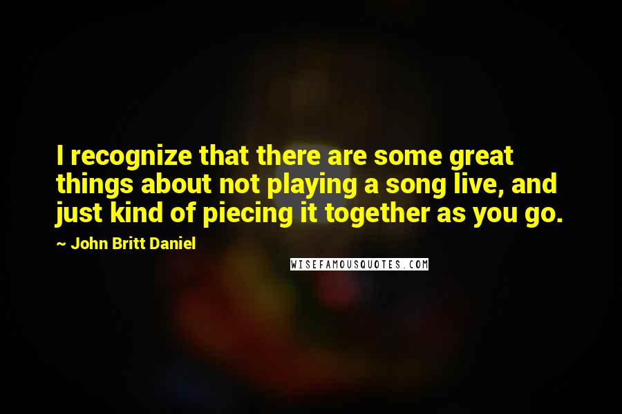 John Britt Daniel Quotes: I recognize that there are some great things about not playing a song live, and just kind of piecing it together as you go.