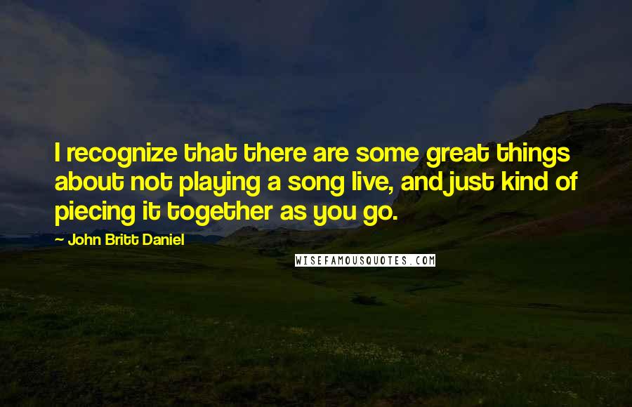 John Britt Daniel Quotes: I recognize that there are some great things about not playing a song live, and just kind of piecing it together as you go.