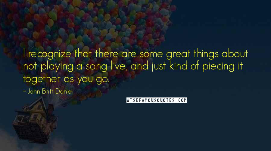 John Britt Daniel Quotes: I recognize that there are some great things about not playing a song live, and just kind of piecing it together as you go.