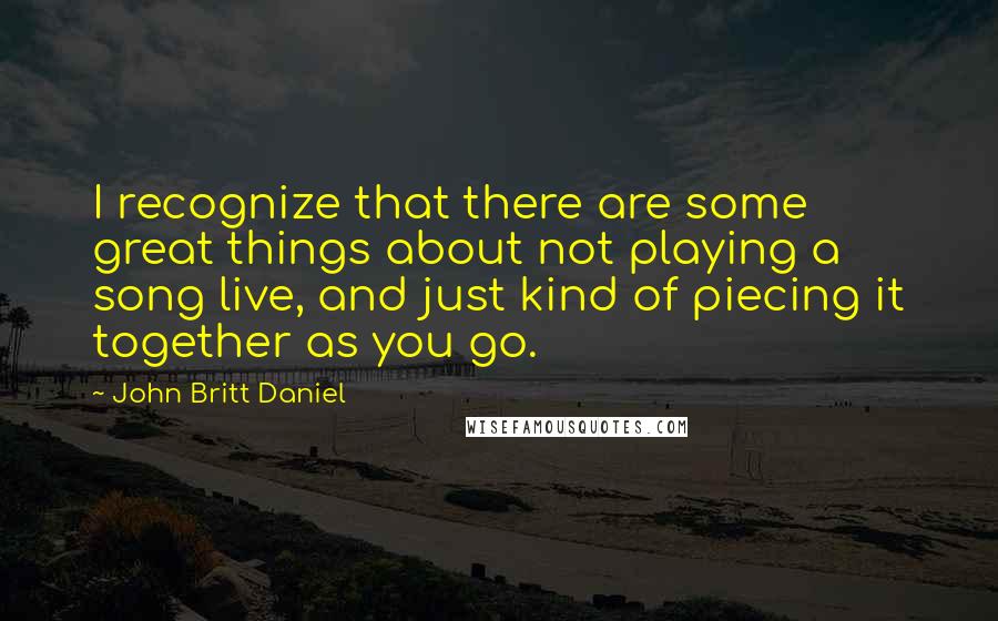 John Britt Daniel Quotes: I recognize that there are some great things about not playing a song live, and just kind of piecing it together as you go.