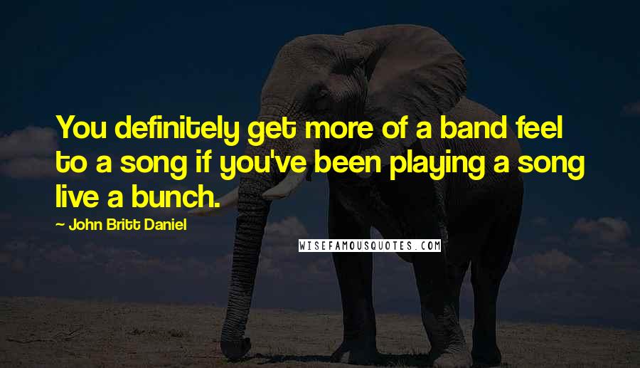 John Britt Daniel Quotes: You definitely get more of a band feel to a song if you've been playing a song live a bunch.