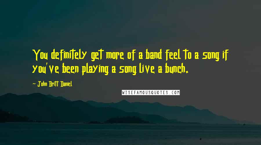John Britt Daniel Quotes: You definitely get more of a band feel to a song if you've been playing a song live a bunch.