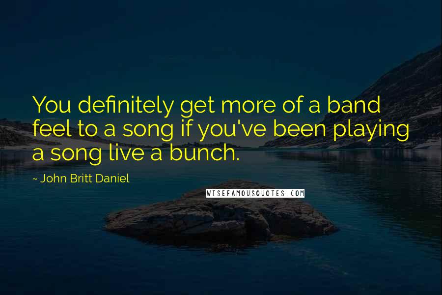 John Britt Daniel Quotes: You definitely get more of a band feel to a song if you've been playing a song live a bunch.