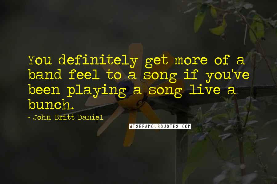 John Britt Daniel Quotes: You definitely get more of a band feel to a song if you've been playing a song live a bunch.