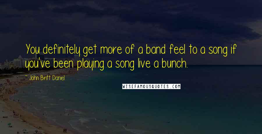 John Britt Daniel Quotes: You definitely get more of a band feel to a song if you've been playing a song live a bunch.