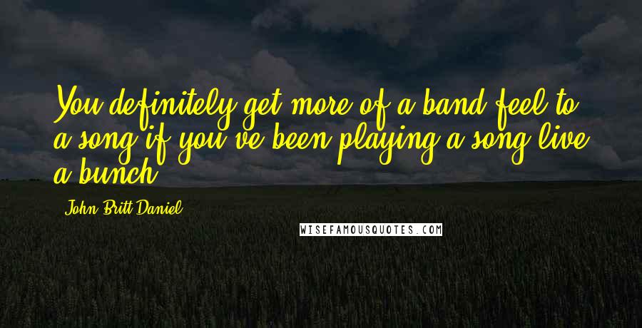 John Britt Daniel Quotes: You definitely get more of a band feel to a song if you've been playing a song live a bunch.