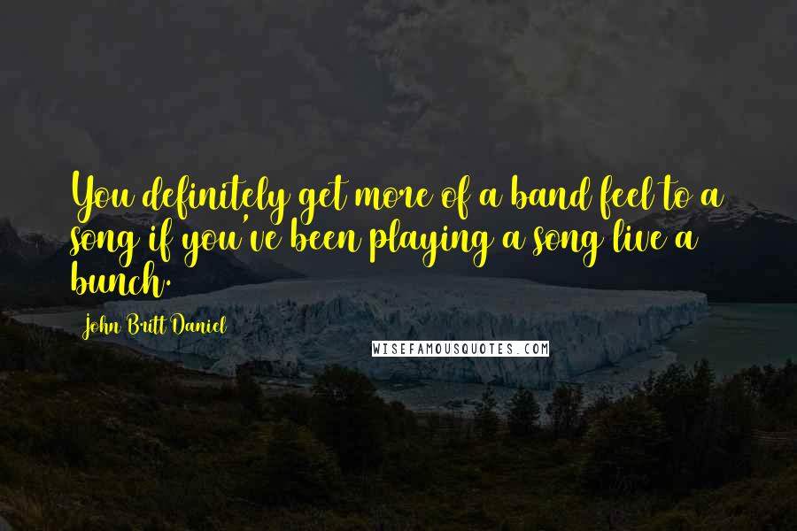 John Britt Daniel Quotes: You definitely get more of a band feel to a song if you've been playing a song live a bunch.