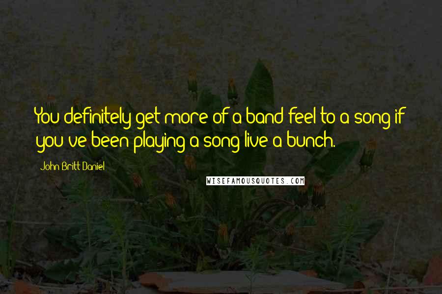 John Britt Daniel Quotes: You definitely get more of a band feel to a song if you've been playing a song live a bunch.