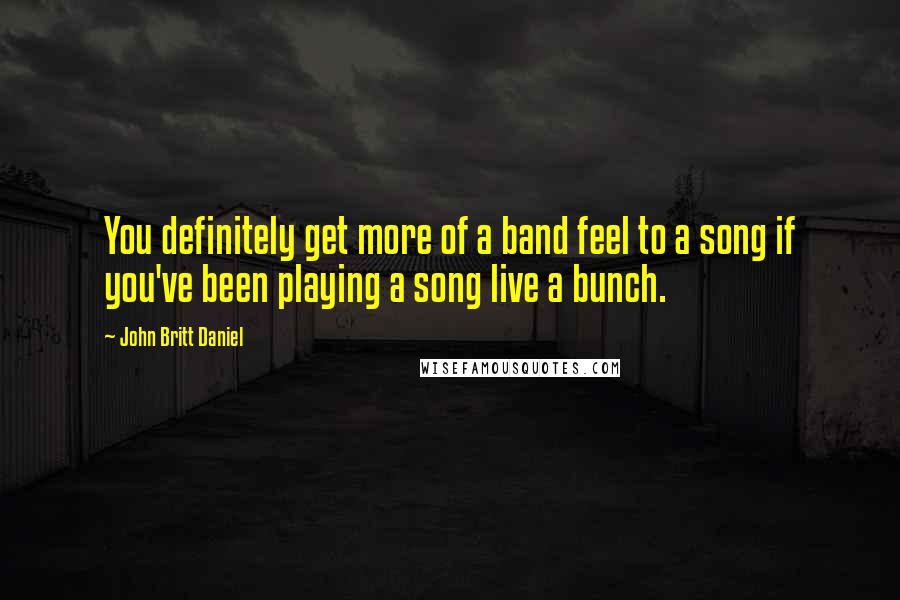John Britt Daniel Quotes: You definitely get more of a band feel to a song if you've been playing a song live a bunch.