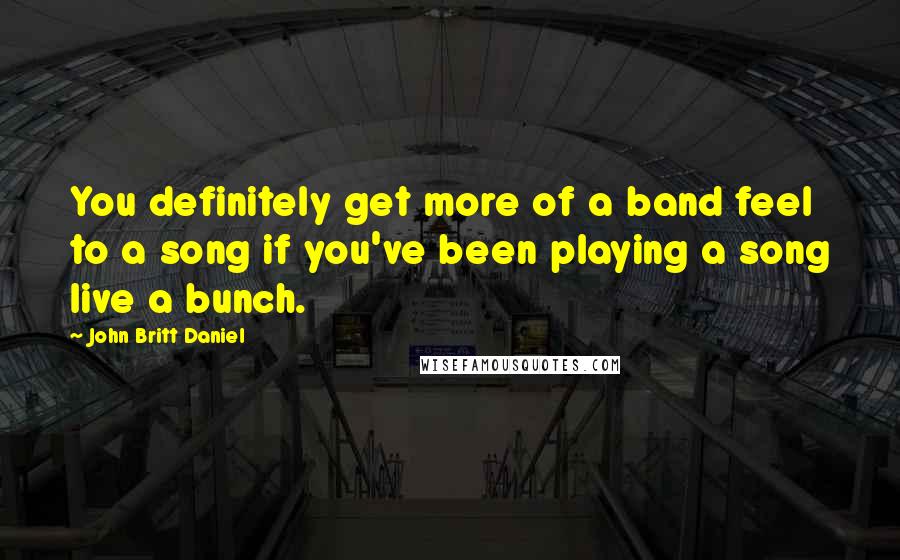 John Britt Daniel Quotes: You definitely get more of a band feel to a song if you've been playing a song live a bunch.
