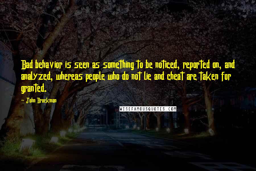 John Brockman Quotes: Bad behavior is seen as something to be noticed, reported on, and analyzed, whereas people who do not lie and cheat are taken for granted.