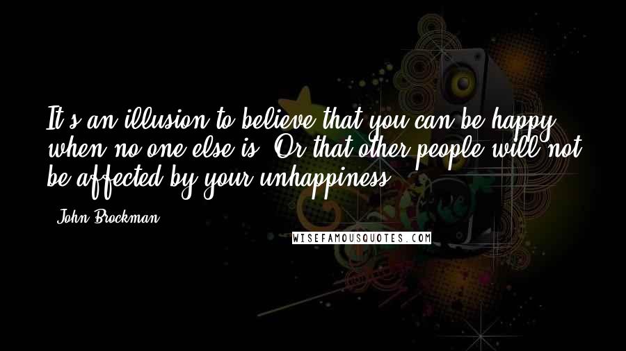 John Brockman Quotes: It's an illusion to believe that you can be happy when no one else is. Or that other people will not be affected by your unhappiness.