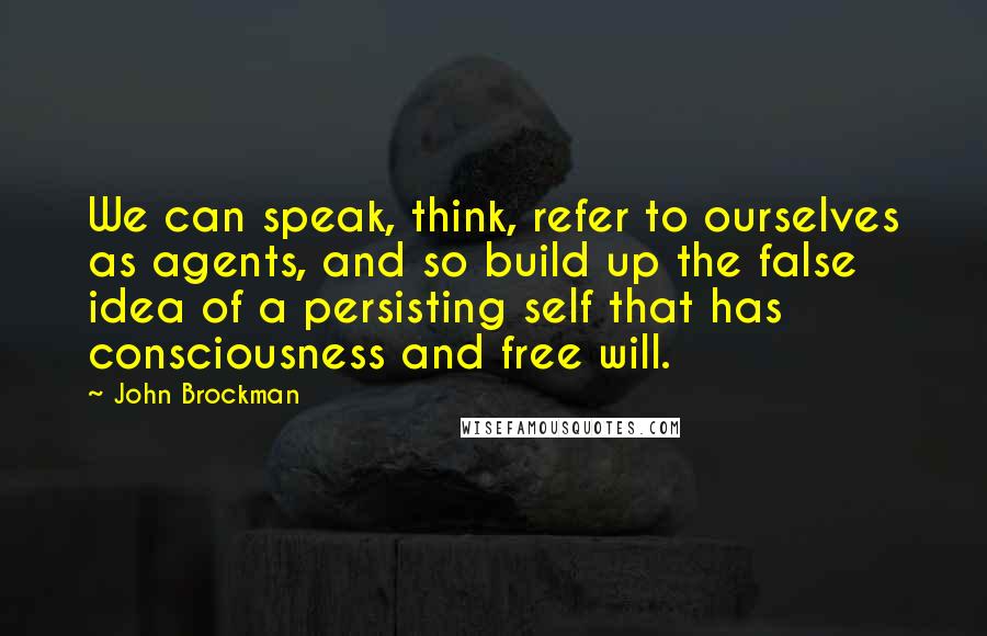 John Brockman Quotes: We can speak, think, refer to ourselves as agents, and so build up the false idea of a persisting self that has consciousness and free will.