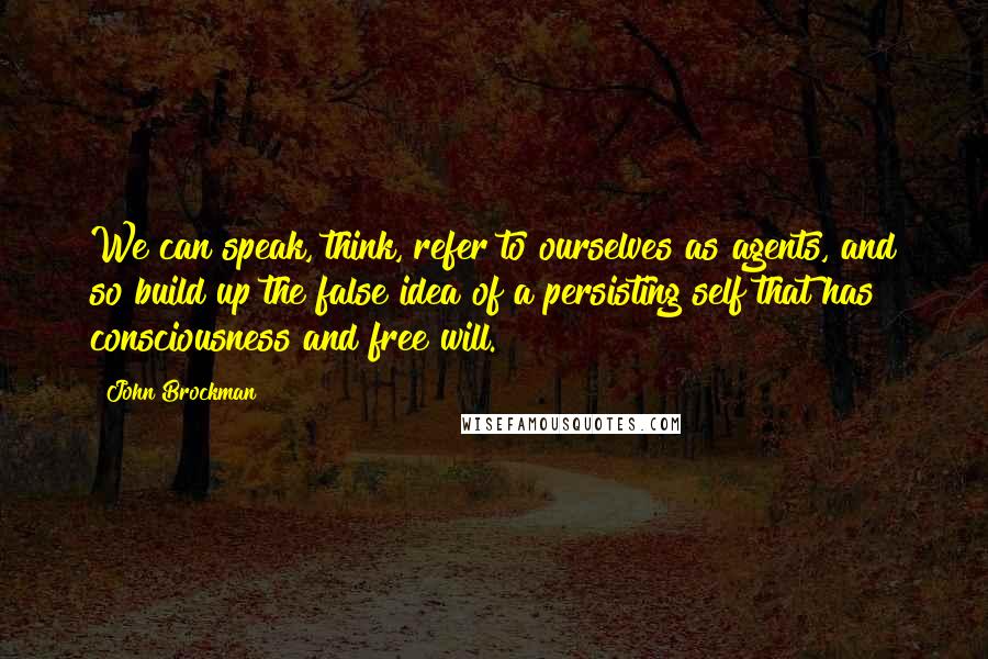 John Brockman Quotes: We can speak, think, refer to ourselves as agents, and so build up the false idea of a persisting self that has consciousness and free will.