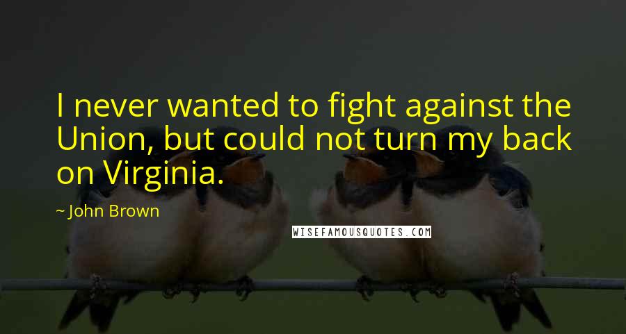 John Brown Quotes: I never wanted to fight against the Union, but could not turn my back on Virginia.