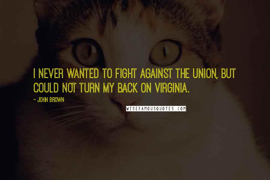 John Brown Quotes: I never wanted to fight against the Union, but could not turn my back on Virginia.