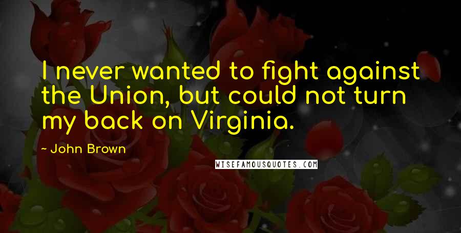 John Brown Quotes: I never wanted to fight against the Union, but could not turn my back on Virginia.