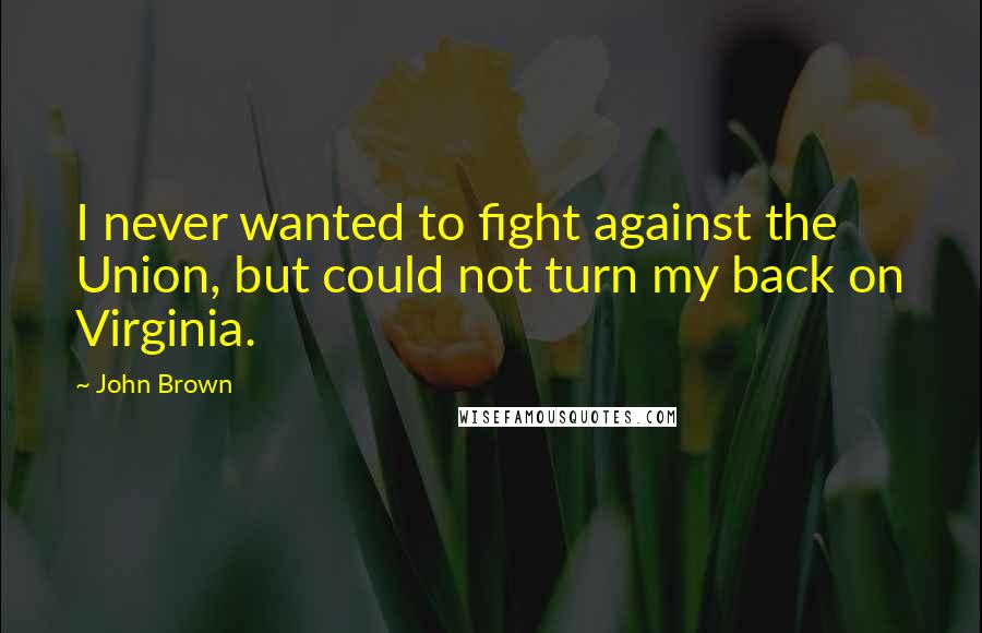 John Brown Quotes: I never wanted to fight against the Union, but could not turn my back on Virginia.