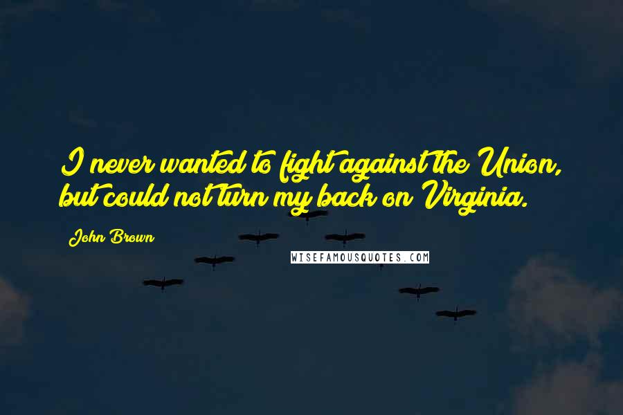 John Brown Quotes: I never wanted to fight against the Union, but could not turn my back on Virginia.