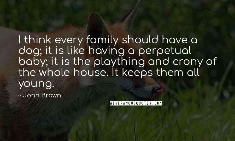 John Brown Quotes: I think every family should have a dog; it is like having a perpetual baby; it is the plaything and crony of the whole house. It keeps them all young.