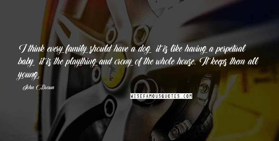John Brown Quotes: I think every family should have a dog; it is like having a perpetual baby; it is the plaything and crony of the whole house. It keeps them all young.